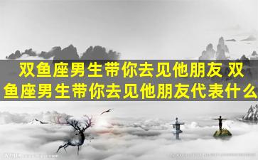 双鱼座男生带你去见他朋友 双鱼座男生带你去见他朋友代表什么